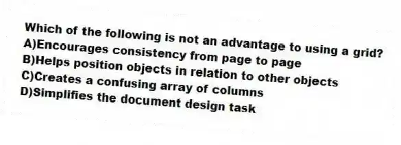 Which of the following is not an advantage to using a grid?
A)Encourages consistency from page to page
B)Helps position objects in relation to other objects
C)Creates a confusing array of columns
D)Simplifies the document design task