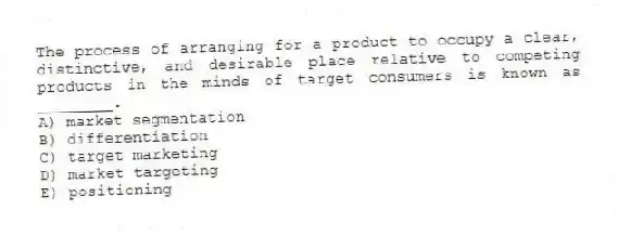 The process of arranging for a product to occupy a clear, distinctive, and desirable place relative to competing products in the minds of target consumers is known as ________.
A) market segmentation
B) differentiation
C) target marketing
D) market targeting
E) positioning