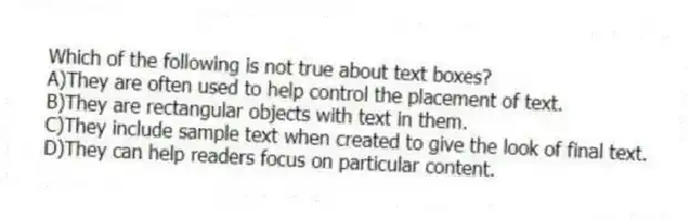 Which of the following is not true about text boxes?
A)They are often used to help control the placement of text.
B)They are rectangular objects with text in them.
C)They include sample text when created to give the look of final text.
D)They can help readers focus on particular content.