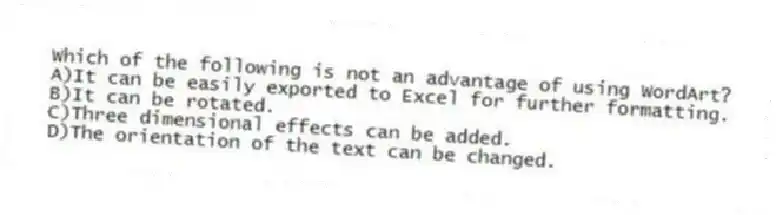Which of the following is not an advantage of using WordArt?
A)It can be easily exported to Excel for further formatting.
B)It can be rotated.
C)Three dimensional effects can be added.
D)The orientation of the text can be changed.