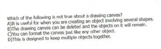 Which of the following is not true about a drawing canvas?
A)It is useful for when you are creating an object involving several shapes.
B)The drawing canvas can be deleted and the objects on it will remain.
C)You can format the canvas just like any other object.
D)This is designed to keep multiple objects together.