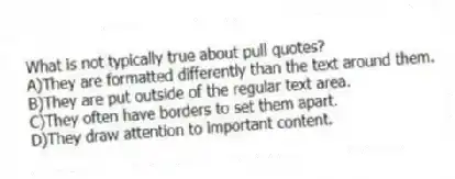 What is not typically true about pull quotes?
A)They are formatted differently than the text around them.
B)They are put outside of the regular text area.
C)They often have borders to set them apart.
D)They draw attention to important content.