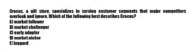Crocus, a gift store, specializes in serving customer segments that major competitors overlook and ignore. Which of the following best describes Crocus?
A) market follower
B) market challenger
C) early adopter
D) market nicher
E) laggard