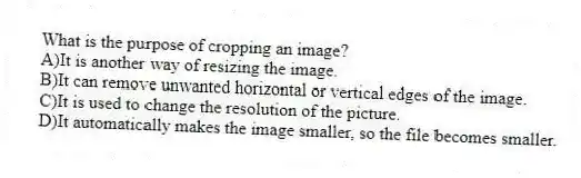 What is the purpose of cropping an image?
A)It is another way of resizing the image.
B)It can remove unwanted horizontal or vertical edges of the image.
C)It is used to change the resolution of the picture.
D)It automatically makes the image smaller, so the file becomes smaller.