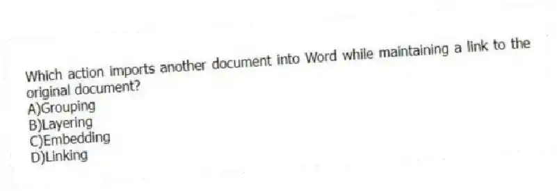 Which action imports another document into Word while maintaining a link to the original document?
A)Grouping
B)Layering
C)Embedding
D)Linking