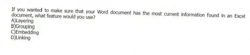 If you wanted to make sure that your Word document has the most current information found in an Excel document, what feature would you use?
A)Layering
B)Grouping
C)Embedding
D)Linking
