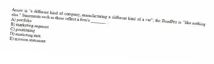 Arrow is "a different kind of company, manufacturing a different kind of a car"; the RoadPro is "like nothing else." Statements such as these reflect a firm's ________.
A) portfolio
B) marketing segment
C) positioning
D) marketing mix
E) mission statement