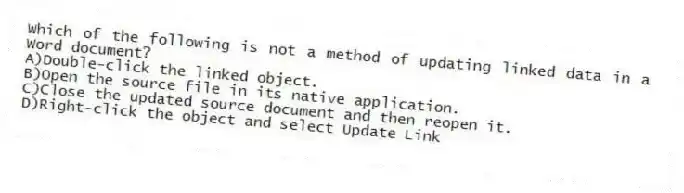 Which of the following is not a method of updating linked data in a Word document?
A)Double-click the linked object.
B)Open the source file in its native application.
C)Close the updated source document and then reopen it.
D)Right-click the object and select Update Link