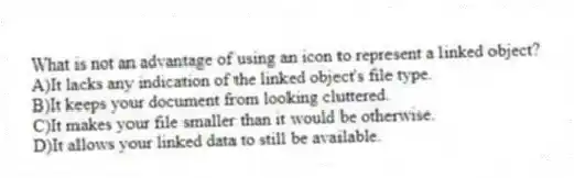 What is not an advantage of using an icon to represent a linked object?
A)It lacks any indication of the linked object's file type.
B)It keeps your document from looking cluttered.
C)It makes your file smaller than it would be otherwise.
D)It allows your linked data to still be available.