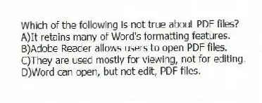 Which of the following is not true about PDF files?
A)It retains many of Word's formatting features.
B)Adobe Reader allows users to open PDF files.
C)They are used mostly for viewing, not for editing.
D)Word can open, but not edit, PDF files.