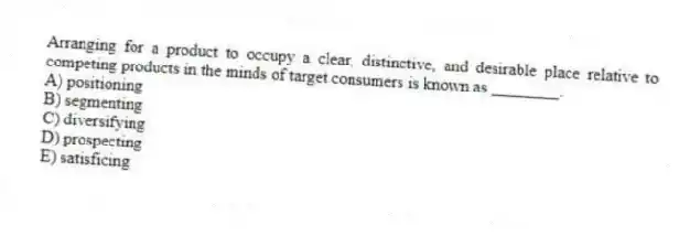 Arranging for a product to occupy a clear, distinctive, and desirable place relative to competing products in the minds of target consumers is known as ________.
A) positioning
B) segmenting
C) diversifying
D) prospecting
E) satisficing