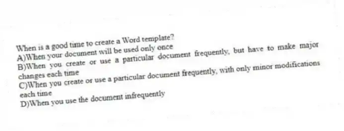 When is a good time to create a Word template?
A)When your document will be used only once
B)When you create or use a particular document frequently, but have to make major changes each time
C)When you create or use a particular document frequently, with only minor modifications each time
D)When you use the document infrequently