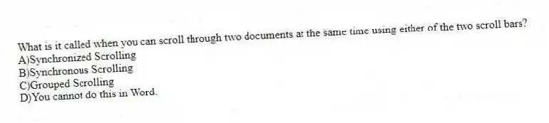 What is it called when you can scroll through two documents at the same time using either of the two scroll bars?
A)Synchronized Scrolling
B)Synchronous Scrolling
C)Grouped Scrolling
D)You cannot do this in Word.