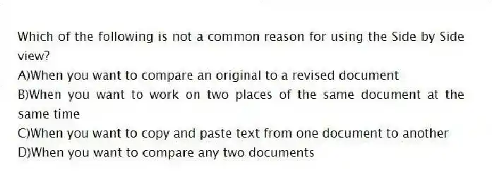 Which of the following is not a common reason for using the Side by Side view?
A)When you want to compare an original to a revised document
B)When you want to work on two places of the same document at the same time
C)When you want to copy and paste text from one document to another
D)When you want to compare any two documents