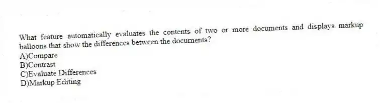 What feature automatically evaluates the contents of two or more documents and displays markup balloons that show the differences between the documents?
A)Compare
B)Contrast
C)Evaluate Differences
D)Markup Editing