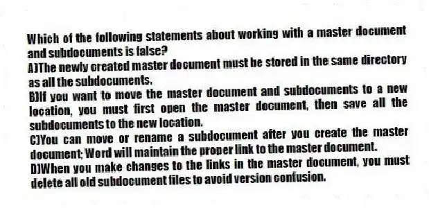 Which of the following statements about working with a master document and subdocuments is false?
A)The newly created master document must be stored in the same directory as all the subdocuments.
B)If you want to move the master document and subdocuments to a new location, you must first open the master document, then save all the subdocuments to the new location.
C)You can move or rename a subdocument after you create the master document; Word will maintain the proper link to the master document.
D)When you make changes to the links in the master document, you must delete all old subdocument files to avoid version confusion.
