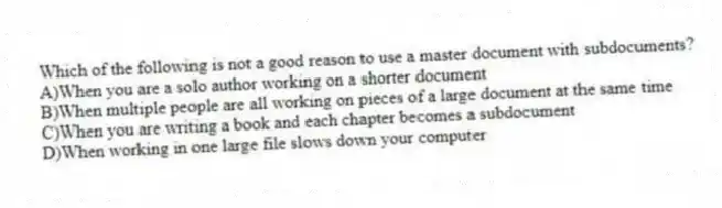 Which of the following is not a good reason to use a master document with subdocuments?
A)When you are a solo author working on a shorter document
B)When multiple people are all working on pieces of a large document at the same time
C)When you are writing a book and each chapter becomes a subdocument
D)When working in one large file slows down your computer