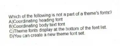 Which of the following is not a part of a theme's fonts?
A)Coordinating heading font
B)Coordinating body text font
C)Theme fonts display at the bottom of the font list.
D)You can create a new theme font set.