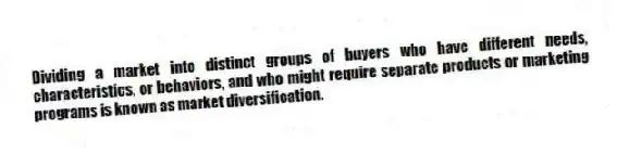 Dividing a market into distinct groups of buyers who have different needs, characteristics, or behaviors, and who might require separate products or marketing programs is known as market diversification.