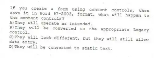 If you create a form using content controls, then save it in Word 97-2003, format, what will happen to the content controls?
A)They will operate as intended.
B)They will be converted to the appropriate Legacy control.
C)They will look different, but they will still allow data entry.
D)They will be converted to static text.