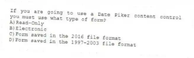 If you are going to use a Date Piker content control you must use what type of form?
A)Read-Only
B)Electronic
C)Form saved in the 2016 file format
D)Form saved in the 1997-2003 file format