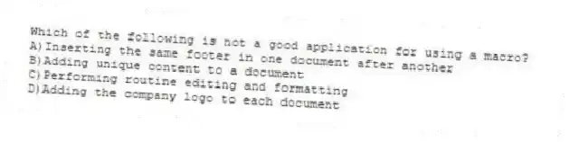 Which of the following is not a good application for using a macro?
A)Inserting the same footer in one document after another
B)Adding unique content to a document
C)Performing routine editing and formatting
D)Adding the company logo to each document
