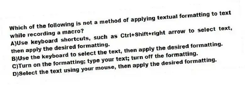 Which of the following is not a method of applying textual formatting to text while recording a macro?
A)Use keyboard shortcuts, such as Ctrl+Shift+right arrow to select text, then apply the desired formatting.
B)Use the keyboard to select the text, then apply the desired formatting.
C)Turn on the formatting; type your text; turn off the formatting.
D)Select the text using your mouse, then apply the desired formatting.