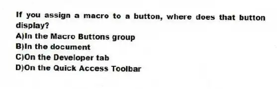 If you assign a macro to a button, where does that button display?
A)In the Macro Buttons group
B)In the document
C)On the Developer tab
D)On the Quick Access Toolbar