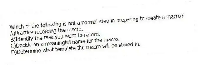 Which of the following is not a normal step in preparing to create a macro?
A)Practice recording the macro.
B)Identify the task you want to record.
C)Decide on a meaningful name for the macro.
D)Determine what template the macro will be stored in.