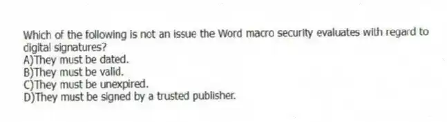 Which of the following is not an issue the Word macro security evaluates with regard to digital signatures?
A)They must be dated.
B)They must be valid.
C)They must be unexpired.
D)They must be signed by a trusted publisher.