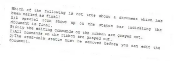 Which of the following is not true about a document which has been marked as final?
A)A special icon shows up on the status bar indicating the document is final.
B)Only the editing commands on the ribbon are grayed out.
C)All commands on the ribbon are grayed out.
D)The read-only status must be removed before you can edit the document.
