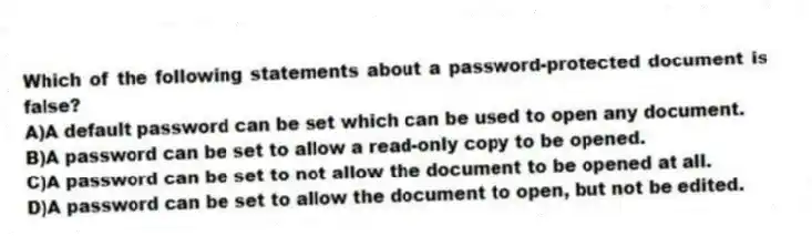 Which of the following statements about a password-protected document is false?
A)A default password can be set which can be used to open any document.
B)A password can be set to allow a read-only copy to be opened.
C)A password can be set to not allow the document to be opened at all.
D)A password can be set to allow the document to open, but not be edited.