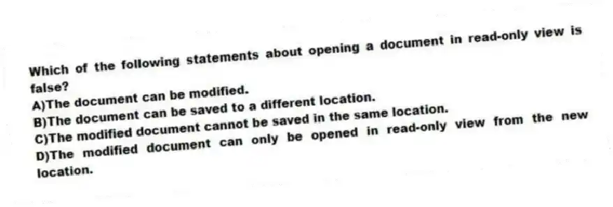 Which of the following statements about opening a document in read-only view is false?
A)The document can be modified.
B)The document can be saved to a different location.
C)The modified document cannot be saved in the same location.
D)The modified document can only be opened in read-only view from the new location.