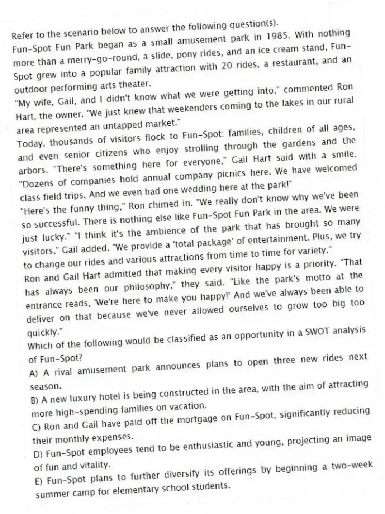 Refer to the scenario below to answer the following question(s).
Fun-Spot Fun Park began as a small amusement park in 1985. With nothing more than a merry-go-round, a slide, pony rides, and an ice cream stand, Fun-Spot grew into a popular family attraction with 20 rides, a restaurant, and an outdoor performing arts theater.
"My wife, Gail, and I didn't know what we were getting into," commented Ron Hart, the owner. "We just knew that weekenders coming to the lakes in our rural area represented an untapped market."
Today, thousands of visitors flock to Fun-Spot: families, children of all ages, and even senior citizens who enjoy strolling through the gardens and the arbors. "There's something here for everyone," Gail Hart said with a smile. "Dozens of companies hold annual company picnics here. We have welcomed class field trips. And we even had one wedding here at the park!"
"Here's the funny thing," Ron chimed in. "We really don't know why we've been so successful. There is nothing else like Fun-Spot Fun Park in the area. We were just lucky." "I think it's the ambience of the park that has brought so many visitors," Gail added. "We provide a 'total package' of entertainment. Plus, we try to change our rides and various attractions from time to time for variety."
Ron and Gail Hart admitted that making every visitor happy is a priority. "That has always been our philosophy," they said. "Like the park's motto at the entrance reads, 'We're here to make you happy!' And we've always been able to deliver on that because we've never allowed ourselves to grow too big too quickly."
-Which of the following would be classified as an opportunity in a SWOT analysis of Fun-Spot?
A) A rival amusement park announces plans to open three new rides next season.
B) A new luxury hotel is being constructed in the area, with the aim of attracting more high-spending families on vacation.
C) Ron and Gail have paid off the mortgage on Fun-Spot, significantly reducing their monthly expenses.
D) Fun-Spot employees tend to be enthusiastic and young, projecting an image of fun and vitality.
E) Fun-Spot plans to further diversify its offerings by beginning a two-week summer camp for elementary school students.