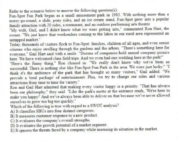 Refer to the scenario below to answer the following question(s).
Fun-Spot Fun Park began as a small amusement park in 1985. With nothing more than a merry-go-round, a slide, pony rides, and an ice cream stand, Fun-Spot grew into a popular family attraction with 20 rides, a restaurant, and an outdoor performing arts theater.
"My wife, Gail, and I didn't know what we were getting into," commented Ron Hart, the owner. "We just knew that weekenders coming to the lakes in our rural area represented an untapped market."
Today, thousands of visitors flock to Fun-Spot: families, children of all ages, and even senior citizens who enjoy strolling through the gardens and the arbors. "There's something here for everyone," Gail Hart said with a smile. "Dozens of companies hold annual company picnics here. We have welcomed class field trips. And we even had one wedding here at the park!"
"Here's the funny thing," Ron chimed in. "We really don't know why we've been so successful. There is nothing else like Fun-Spot Fun Park in the area. We were just lucky." "I think it's the ambience of the park that has brought so many visitors," Gail added. "We provide a 'total package' of entertainment. Plus, we try to change our rides and various attractions from time to time for variety."
Ron and Gail Hart admitted that making every visitor happy is a priority. "That has always been our philosophy," they said. "Like the park's motto at the entrance reads, 'We're here to make you happy!' And we've always been able to deliver on that because we've never allowed ourselves to grow too big too quickly."
-Which of the following is true with regard to a SWOT analysis?
A) It classifies SBUs into four distinct categories.
B) It measures customer response to a new product.
C) It evaluates the company's overall strengths.
D) It evaluates the growth potential of a market segment.
E) It ignores the threats faced by a company while assessing its situation in the market.