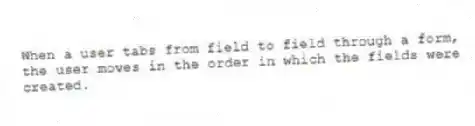 When a user tabs from field to field through a form, the user moves in the order in which the fields were created.