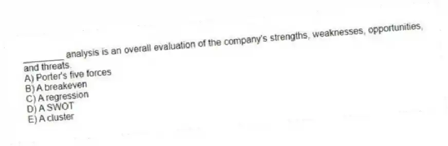 ________ analysis is an overall evaluation of the company's strengths, weaknesses, opportunities, and threats.
A) Porter's five forces
B) A breakeven
C) A regression
D) A SWOT
E) A cluster