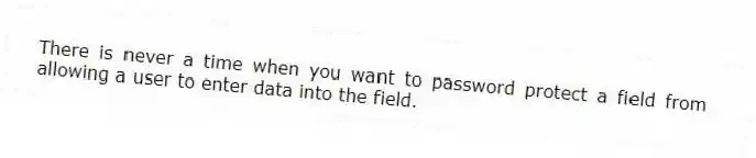 There is never a time when you want to password protect a field from allowing a user to enter data into the field.