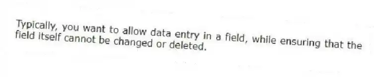 Typically, you want to allow data entry in a field, while ensuring that the field itself cannot be changed or deleted.