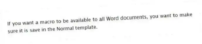 If you want a macro to be available to all Word documents, you want to make sure it is save in the Normal template.
