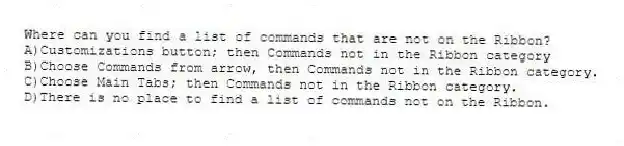 Where can you find a list of commands that are not on the Ribbon?
A)Customizations button; then Commands not in the Ribbon category
B)Choose Commands from arrow, then Commands not in the Ribbon category.
C)Choose Main Tabs; then Commands not in the Ribbon category.
D)There is no place to find a list of commands not on the Ribbon.