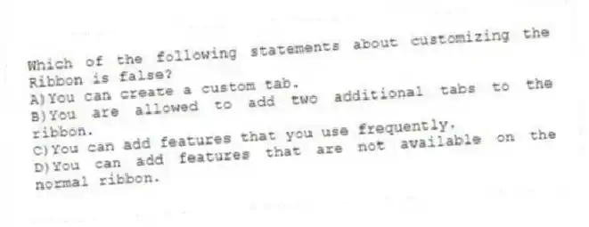 Which of the following statements about customizing the Ribbon is false?
A)You can create a custom tab.
B)You are allowed to add two additional tabs to the ribbon.
C)You can add features that you use frequently.
D)You can add features that are not available on the normal ribbon.