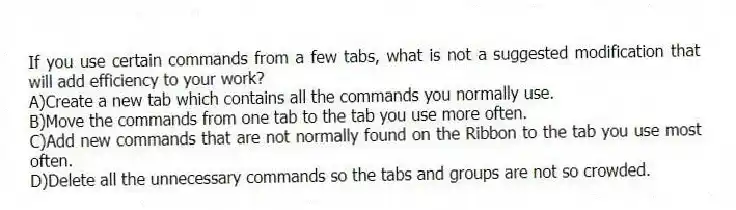 If you use certain commands from a few tabs, what is not a suggested modification that will add efficiency to your work?
A)Create a new tab which contains all the commands you normally use.
B)Move the commands from one tab to the tab you use more often.
C)Add new commands that are not normally found on the Ribbon to the tab you use most often.
D)Delete all the unnecessary commands so the tabs and groups are not so crowded.