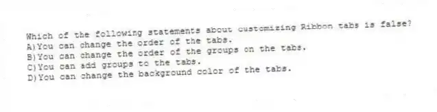 Which of the following statements about customizing Ribbon tabs is false?
A)You can change the order of the tabs.
B)You can change the order of the groups on the tabs.
C)You can add groups to the tabs.
D)You can change the background color of the tabs.