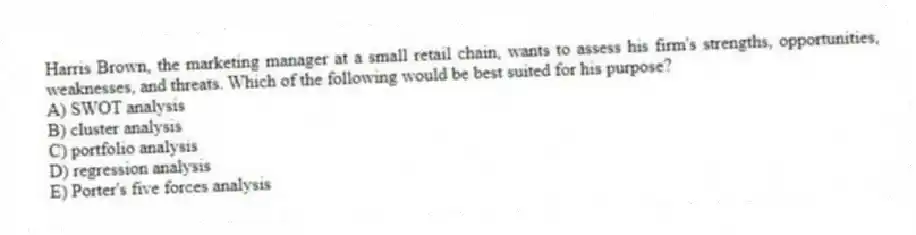 Harris Brown, the marketing manager at a small retail chain, wants to assess his firm's strengths, opportunities, weaknesses, and threats. Which of the following would be best suited for his purpose?
A) SWOT analysis
B) cluster analysis
C) portfolio analysis
D) regression analysis
E) Porter's five forces analysis
