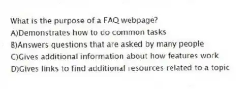 What is the purpose of a FAQ webpage?
A)Demonstrates how to do common tasks
B)Answers questions that are asked by many people
C)Gives additional information about how features work
D)Gives links to find additional resources related to a topic