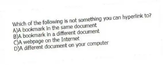 Which of the following is not something you can hyperlink to?
A)A bookmark in the same document
B)A bookmark in a different document
C)A webpage on the Internet
D)A different document on your computer