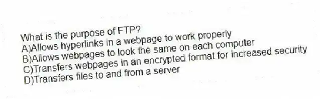 What is the purpose of FTP?
A)Allows hyperlinks in a webpage to work properly
B)Allows webpages to look the same on each computer
C)Transfers webpages in an encrypted format for increased security
D)Transfers files to and from a server