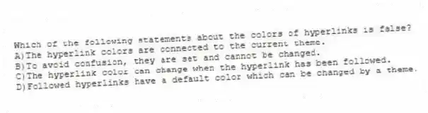 Which of the following statements about the colors of hyperlinks is false?
A)The hyperlink colors are connected to the current theme.
B)To avoid confusion, they are set and cannot be changed.
C)The hyperlink color can change when the hyperlink has been followed.
D)Followed hyperlinks have a default color which can be changed by a theme.