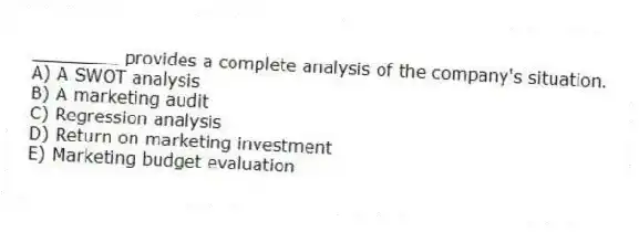 ________ provides a complete analysis of the company's situation.
A) A SWOT analysis
B) A marketing audit
C) Regression analysis
D) Return on marketing investment
E) Marketing budget evaluation